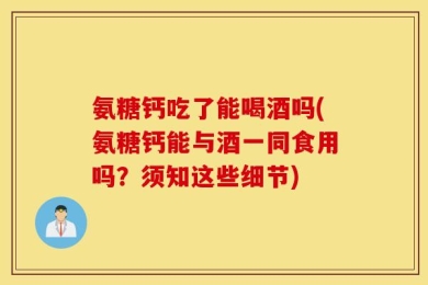 氨糖钙吃了能喝酒吗(氨糖钙能与酒一同食用吗？须知这些细节)