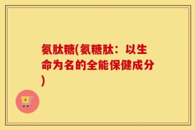 氨肽糖(氨糖肽：以生命为名的全能保健成分)