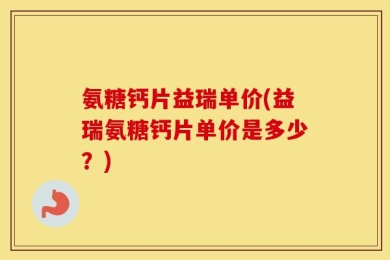 氨糖钙片益瑞单价(益瑞氨糖钙片单价是多少？)