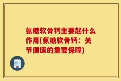 氨糖软骨钙主要起什么作用(氨糖软骨钙：关节健康的重要保障)