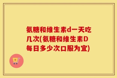氨糖和维生素d一天吃几次(氨糖和维生素D每日多少次口服为宜)