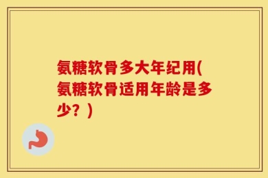 氨糖软骨多大年纪用(氨糖软骨适用年龄是多少？)