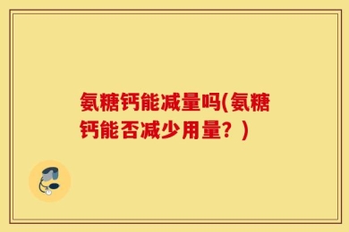 氨糖钙能减量吗(氨糖钙能否减少用量？)