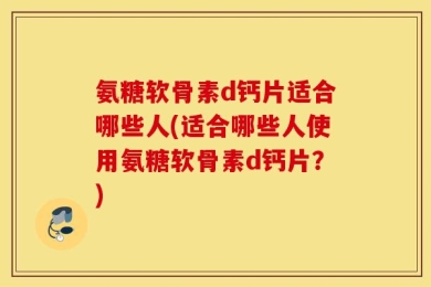 氨糖软骨素d钙片适合哪些人(适合哪些人使用氨糖软骨素d钙片？)
