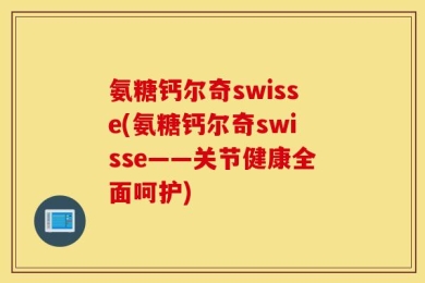 氨糖钙尔奇swisse(氨糖钙尔奇swisse——关节健康全面呵护)