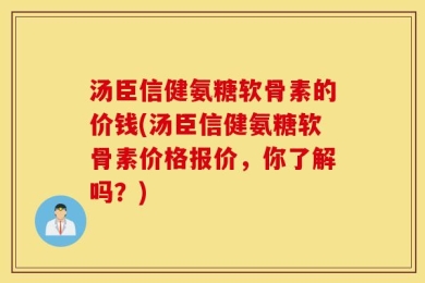 汤臣信健氨糖软骨素的价钱(汤臣信健氨糖软骨素价格报价，你了解吗？)