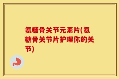 氨糖骨关节元素片(氨糖骨关节片护理你的关节)