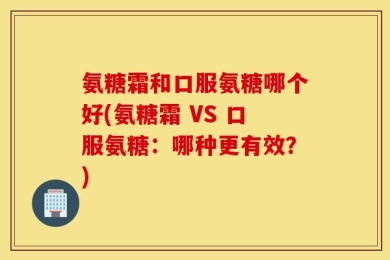 氨糖霜和口服氨糖哪个好(氨糖霜 VS 口服氨糖：哪种更有效？)