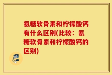 氨糖软骨素和柠檬酸钙有什么区别(比较：氨糖软骨素和柠檬酸钙的区别)