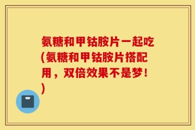 氨糖和甲钴胺片一起吃(氨糖和甲钴胺片搭配用，双倍效果不是梦！)