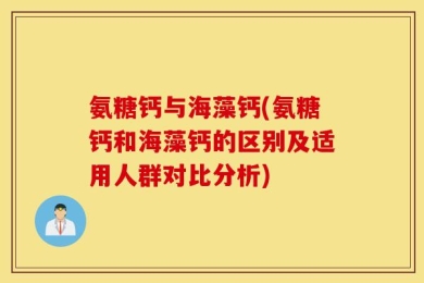 氨糖钙与海藻钙(氨糖钙和海藻钙的区别及适用人群对比分析)