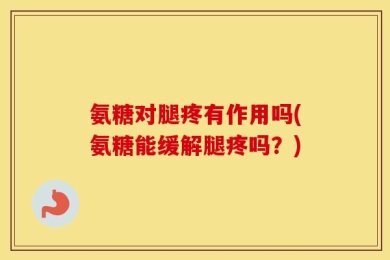 氨糖对腿疼有作用吗(氨糖能缓解腿疼吗？)