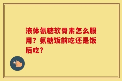 液体氨糖软骨素怎么服用？氨糖饭前吃还是饭后吃？