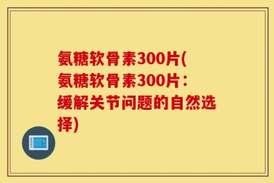 氨糖软骨素300片(氨糖软骨素300片：缓解关节问题的自然选择)