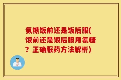 氨糖饭前还是饭后服(饭前还是饭后服用氨糖？正确服药方法解析)