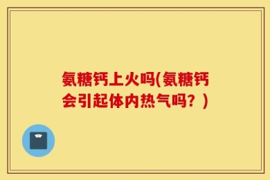 氨糖钙上火吗(氨糖钙会引起体内热气吗？)