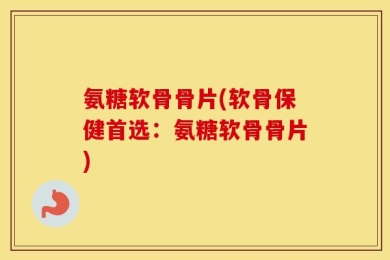 氨糖软骨骨片(软骨保健首选：氨糖软骨骨片)