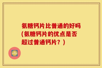 氨糖钙片比普通的好吗(氨糖钙片的优点是否超过普通钙片？)