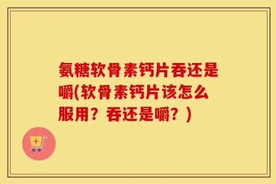 氨糖软骨素钙片吞还是嚼(软骨素钙片该怎么服用？吞还是嚼？)