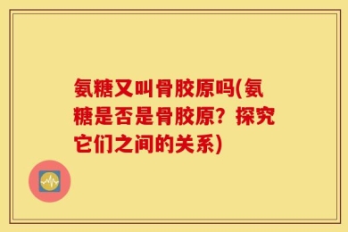 氨糖又叫骨胶原吗(氨糖是否是骨胶原？探究它们之间的关系)