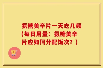 氨糖美辛片一天吃几顿(每日用量：氨糖美辛片应如何分配饭次？)