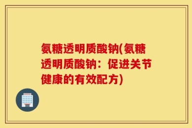 氨糖透明质酸钠(氨糖透明质酸钠：促进关节健康的有效配方)