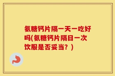 氨糖钙片隔一天一吃好吗(氨糖钙片隔日一次饮服是否妥当？)