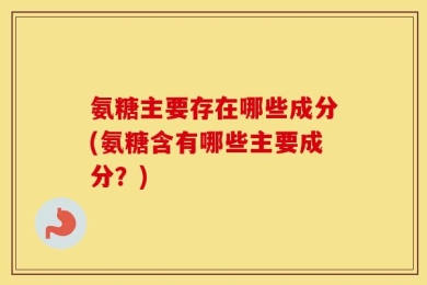 氨糖主要存在哪些成分(氨糖含有哪些主要成分？)