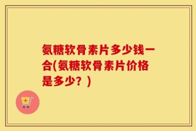 氨糖软骨素片多少钱一合(氨糖软骨素片价格是多少？)
