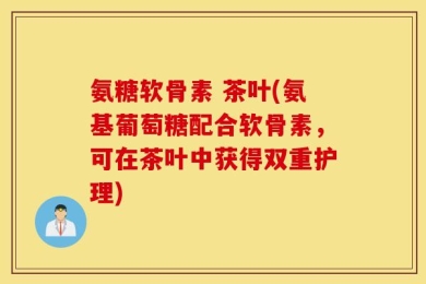 氨糖软骨素 茶叶(氨基葡萄糖配合软骨素，可在茶叶中获得双重护理)