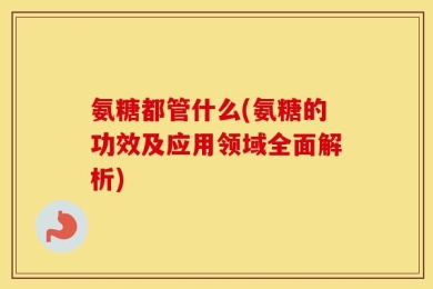 氨糖都管什么(氨糖的功效及应用领域全面解析)