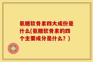 氨糖软骨素四大成份是什么(氨糖软骨素的四个主要成分是什么？)