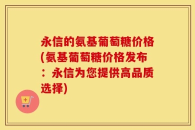 永信的氨基葡萄糖价格(氨基葡萄糖价格发布：永信为您提供高品质选择)