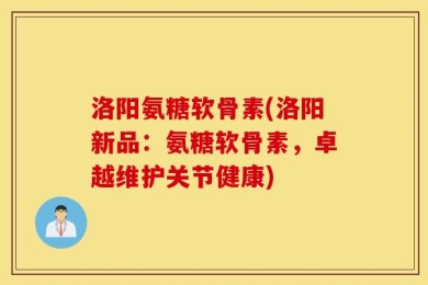 洛阳氨糖软骨素(洛阳新品：氨糖软骨素，卓越维护关节健康)