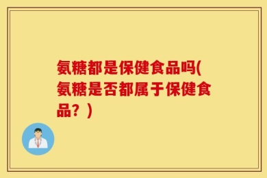 氨糖都是保健食品吗(氨糖是否都属于保健食品？)
