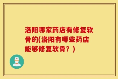洛阳哪家药店有修复软骨的(洛阳有哪些药店能够修复软骨？)