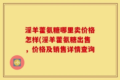 淫羊藿氨糖哪里卖价格怎样(淫羊藿氨糖出售，价格及销售详情查询