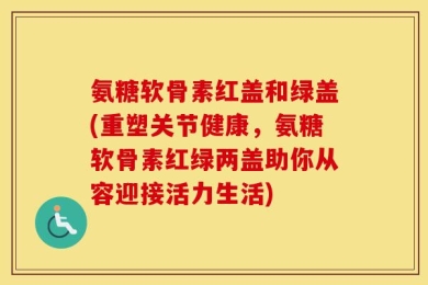 氨糖软骨素红盖和绿盖(重塑关节健康，氨糖软骨素红绿两盖助你从容迎接活力生活)