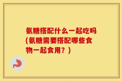 氨糖搭配什么一起吃吗(氨糖需要搭配哪些食物一起食用？)