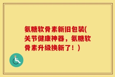氨糖软骨素新旧包装(关节健康神器，氨糖软骨素升级换新了！)