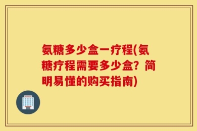 氨糖多少盒一疗程(氨糖疗程需要多少盒？简明易懂的购买指南)