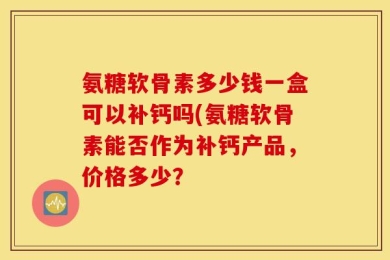 氨糖软骨素多少钱一盒可以补钙吗(氨糖软骨素能否作为补钙产品，价格多少？
