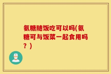 氨糖随饭吃可以吗(氨糖可与饭菜一起食用吗？)