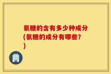 氨糖的含有多少种成分(氨糖的成分有哪些？)