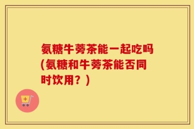 氨糖牛蒡茶能一起吃吗(氨糖和牛蒡茶能否同时饮用？)