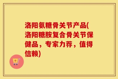 洛阳氨糖骨关节产品(洛阳糖胺复合骨关节保健品，专家力荐，值得信赖)