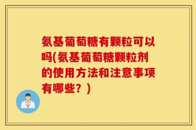 氨基葡萄糖有颗粒可以吗(氨基葡萄糖颗粒剂的使用方法和注意事项有哪些？)