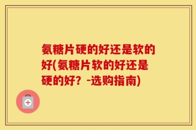 氨糖片硬的好还是软的好(氨糖片软的好还是硬的好？-选购指南)