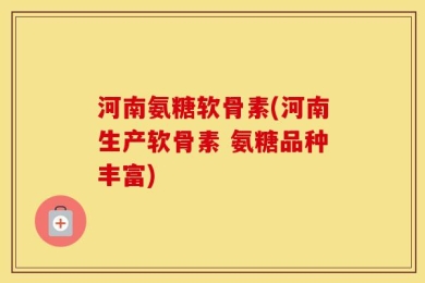 河南氨糖软骨素(河南生产软骨素 氨糖品种丰富)
