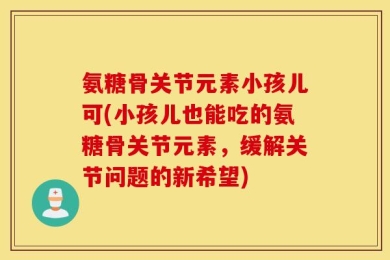 氨糖骨关节元素小孩儿可(小孩儿也能吃的氨糖骨关节元素，缓解关节问题的新希望)